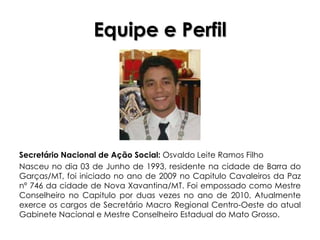 Equipe e Perfil




Secretário Nacional de Ação Social: Osvaldo Leite Ramos Filho
Nasceu no dia 03 de Junho de 1993, residente na cidade de Barra do
Garças/MT, foi iniciado no ano de 2009 no Capitulo Cavaleiros da Paz
nº 746 da cidade de Nova Xavantina/MT. Foi empossado como Mestre
Conselheiro no Capitulo por duas vezes no ano de 2010. Atualmente
exerce os cargos de Secretário Macro Regional Centro-Oeste do atual
Gabinete Nacional e Mestre Conselheiro Estadual do Mato Grosso.
 