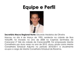 Equipe e Perfil




Secretário Macro Regional Norte: Eduardo Medeiros de Oliveira
Nasceu no dia 4 de Março de 1995, residente na cidade de Boa
Vista/RR, foi iniciado no ano de 2008 no Capitulo Sentinelas de
Caracaraí nº 346 da cidade de Caracaraí/RR. Foi empossado Mestre
Conselheiro por duas vezes no ano de 2010, atuou ainda como Mestre
Conselheiro Estadual Adjunto no período 2010/2011 e atualmente
ocupa o cargo de Mestre Conselheiro Estadual de Roraima.
 
