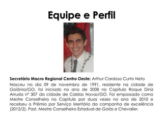 Equipe e Perfil




Secretário Macro Regional Centro Oeste: Arthur Cardoso Curto Neto
Nasceu no dia 09 de novembro de 1991, residente na cidade de
Goiânia/GO, foi iniciado no ano de 2008 no Capitulo Roque Diniz
Arruda nº 307 da cidade de Caldas Novas/GO. Foi empossado como
Mestre Conselheiro no Capitulo por duas vezes no ano de 2010 e
recebeu o Prêmio por Serviço Meritório da campanha de excelência
(2012/2), Past. Mestre Conselheiro Estadual de Goiás e Chevalier.
 
