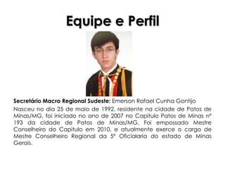 Equipe e Perfil




Secretário Macro Regional Sudeste: Emerson Rafael Cunha Gontijo
Nasceu no dia 25 de maio de 1992, residente na cidade de Patos de
Minas/MG, foi iniciado no ano de 2007 no Capitulo Patos de Minas nº
193 da cidade de Patos de Minas/MG. Foi empossado Mestre
Conselheiro do Capitulo em 2010, e atualmente exerce o cargo de
Mestre Conselheiro Regional da 5º Oficialaria do estado de Minas
Gerais.
 