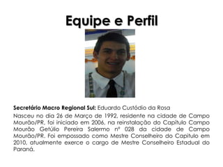 Equipe e Perfil




Secretário Macro Regional Sul: Eduardo Custódio da Rosa
Nasceu no dia 26 de Março de 1992, residente na cidade de Campo
Mourão/PR, foi iniciado em 2006, na reinstalação do Capítulo Campo
Mourão Getúlio Pereira Salermo nº 028 da cidade de Campo
Mourão/PR. Foi empossado como Mestre Conselheiro do Capitulo em
2010, atualmente exerce o cargo de Mestre Conselheiro Estadual do
Paraná.
 