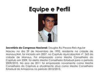 Equipe e Perfil




Secretário do Congresso Nacional: Douglas Rui Pessoa Reis Aguiar
Nasceu no dia 29 de Novembro de 1992, residente na cidade de
Manaus/AM, foi iniciado em 2007, no Capítulo Ajuricaba/AM nº. 263 da
cidade de Manaus. Foi empossado como Mestre Conselheiro do
Capitulo em 2009, foi eleito Mestre Conselheiro Estadual para o período
2009/2010. No ano de 2011 foi empossado novamente como Mestre
Conselheiro do Capitulo e atualmente atua como Mestre Conselheiro
Estadual do Amazonas no período 2012/2013.
 