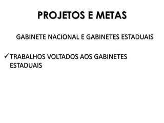 PROJETOS E METAS

   GABINETE NACIONAL E GABINETES ESTADUAIS

TRABALHOS VOLTADOS AOS GABINETES
 ESTADUAIS
 