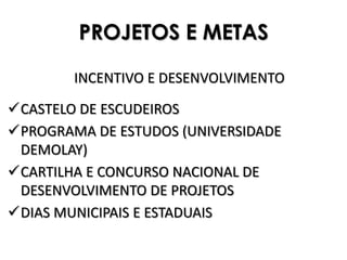PROJETOS E METAS

        INCENTIVO E DESENVOLVIMENTO

CASTELO DE ESCUDEIROS
PROGRAMA DE ESTUDOS (UNIVERSIDADE
 DEMOLAY)
CARTILHA E CONCURSO NACIONAL DE
 DESENVOLVIMENTO DE PROJETOS
DIAS MUNICIPAIS E ESTADUAIS
 