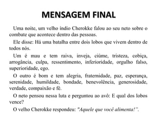 MENSAGEM FINAL
  Uma noite, um velho índio Cherokke falou ao seu neto sobre o
combate que acontece dentro das pessoas.
  Ele disse: Há uma batalha entre dois lobos que vivem dentro de
todos nós.
  Um é mau e tem raiva, inveja, ciúme, tristeza, cobiça,
arrogância, culpa, ressentimento, inferioridade, orgulho falso,
superioridade, ego.
  O outro é bom e tem alegria, fraternidade, paz, esperança,
serenidade, humildade, bondade, benevolência, generosidade,
verdade, compaixão e fé.
  O neto pensou nessa luta e perguntou ao avô: E qual dos lobos
vence?
  O velho Cherokke respondeu: "Aquele que você alimenta!”.
 
