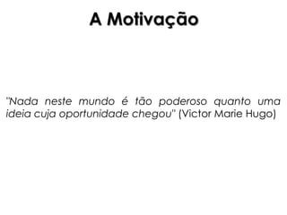 A Motivação



"Nada neste mundo é tão poderoso quanto uma
ideia cuja oportunidade chegou" (Victor Marie Hugo)
 