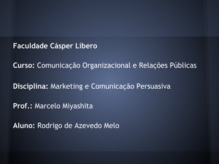 Faculdade Cásper Líbero
 
Curso: Comunicação Organizacional e Relações Públicas
 
Disciplina: Marketing e Comunicação Persuasiva
 
Prof.: Marcelo Miyashita
 
Aluno: Rodrigo de Azevedo Melo
 
 