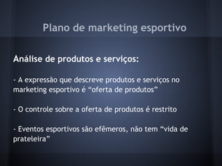 Plano de marketing esportivo
 
Análise de produtos e serviços:
 
- A expressão que descreve produtos e serviços no
marketing esportivo é “oferta de produtos”
 
- O controle sobre a oferta de produtos é restrito
 
- Eventos esportivos são efêmeros, não tem “vida de
prateleira”
 
 