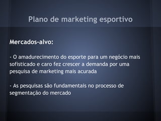 Plano de marketing esportivo
 
Mercados-alvo:
 
- O amadurecimento do esporte para um negócio mais
sofisticado e caro fez crescer a demanda por uma
pesquisa de marketing mais acurada
 
- As pesquisas são fundamentais no processo de
segmentação do mercado
 