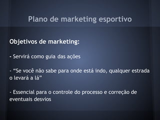 Plano de marketing esportivo
 
Objetivos de marketing:
 
- Servirá como guia das ações
 
- “Se você não sabe para onde está indo, qualquer estrada
o levará a lá”
 
- Essencial para o controle do processo e correção de
eventuais desvios
 