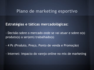 Plano de marketing esportivo
 
Estratégias e táticas mercadológicas:
 
- Decisão sobre o mercado onde se vai atuar e sobre o(s)
produto(s) a ser(em) trabalhado(s)
 
- 4 Ps (Produto, Preço, Ponto de venda e Promoção)
 
- Internet: impacto do varejo online no mix de marketing
 
 
 