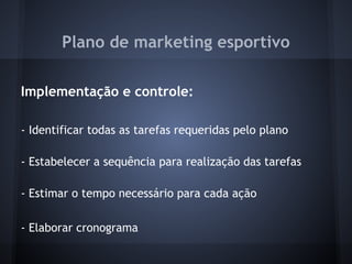 Plano de marketing esportivo
 
Implementação e controle:
 
- Identificar todas as tarefas requeridas pelo plano
 
- Estabelecer a sequência para realização das tarefas
 
- Estimar o tempo necessário para cada ação
 
- Elaborar cronograma
 