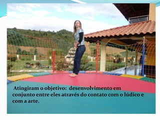 Atingiram o objetivo: desenvolvimento em
conjunto entre eles através do contato com o lúdico e
com a arte.
 