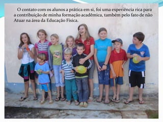 O contato com os alunos a prática em si, foi uma experiência rica para
a contribuição de minha formação acadêmica, também pelo fato de não
Atuar na área da Educação Física.
 
