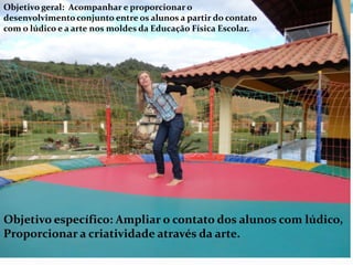 Objetivo geral: Acompanhar e proporcionar o
desenvolvimento conjunto entre os alunos a partir do contato
com o lúdico e a arte nos moldes da Educação Física Escolar.




Objetivo específico: Ampliar o contato dos alunos com lúdico,
Proporcionar a criatividade através da arte.
 
