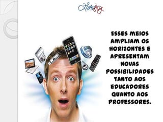 Esses meios
ampliam os
horizontes e
apresentam
novas
possibilidades
tanto aos
educadores
quanto aos
professores.