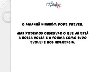 O amanhã ninguém pode prever.
Mas podemos observar o que já está
a nossa volta e a forma como tudo
evolui e nos influencia.