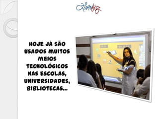 Hoje já são
usados muitos
meios
tecnológicos
nas escolas,
universidades,
bibliotecas...