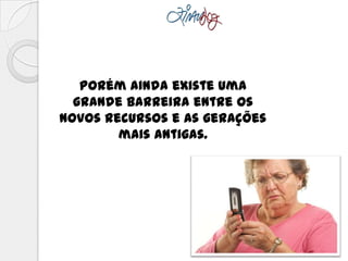 Porém ainda existe uma
grande barreira entre os
novos recursos e as gerações
mais antigas.