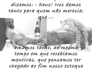 dizemos: - Deus! Nos demos
tanto para quem não merecia;
            que ...




  amamos tanto, ao mesmo
  tempo em que recebíamos
 mentiras, que pensamos ter
chegado ao fim nosso estoque
 