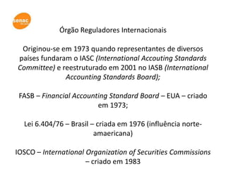 Órgão Reguladores Internacionais

 Originou-se em 1973 quando representantes de diversos
países fundaram o IASC (International Accouting Standards
Committee) e reestruturado em 2001 no IASB (International
              Accounting Standards Board);

 FASB – Financial Accounting Standard Board – EUA – criado
                         em 1973;

  Lei 6.404/76 – Brasil – criada em 1976 (influência norte-
                         amaericana)

IOSCO – International Organization of Securities Commissions
                      – criado em 1983
 