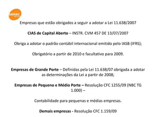 Empresas que estão obrigados a seguir a adotar a Lei 11.638/2007

         CIAS de Capital Aberto – INSTR. CVM 457 DE 13/07/2007

 Obriga a adotar o padrão contábil internacional emitido pelo IASB (IFRS);

           Obrigatório a partir de 2010 e facultativo para 2009.


Empresas de Grande Porte – Definidas pela Lei 11.638/07 obrigada a adotar
               as determinações da Lei a partir de 2008;

 Empresas de Pequeno e Médio Porte – Resolução CFC 1255/09 (NBC TG
                             1.000) –

            Contabilidade para pequenas e médias empresas.

               Demais empresas - Resolução CFC 1.159/09
 