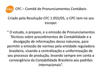 CPC – Comitê de Pronunciamentos Contábeis

Criado pela Resolução CFC 1.055/05, o CPC tem no seu
                       escopo:

“ O estudo, o preparo, e a emissão de Pronunciamentos
   Técnicos sobre procedimentos de Contabilidade e a
     divulgação de informações dessa natureza, para
permitir a emissão de normas pela entidade reguladora
  brasileira, visando a centralização e uniformização de
seu processo de produção, levando sempre em conta a
  convergência da Contabilidade Brasileira aos padrões
                      internacionais”.
 