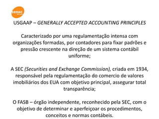 USGAAP – GENERALLY ACCEPTED ACCOUNTING PRINCIPLES

   Caracterizado por uma regulamentação intensa com
organizações formadas, por contadores para fixar padrões e
   pressão crescente na direção de um sistema contábil
                        uniforme;

A SEC (Securities and Exchange Commission), criada em 1934,
  responsável pela regulamentação do comercio de valores
 imobiliários dos EUA com objetivo principal, assegurar total
                        transparência;

O FASB – órgão independente, reconhecido pela SEC, com o
 objetivo de determinar e aperfeiçoar os procedimentos,
              conceitos e normas contábeis.
 