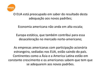 O EUA está preocupado em saber do resultado desta
             adequação aos novos padrões;

      Economia americana não anda em alta escala;

     Europa estática, que também contribui para essa
       desaceleração no mercado norte-americano;

   As empresas americanas com participação acionária
    estrangeira, sediadas nos EUA, estão saindo do país.
   Continentes como a Ásia e a America Latina estão em
constante crescimento e os americanos sabem que tem que
             se adequarem aos novos padrões.
 