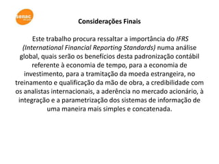Considerações Finais

       Este trabalho procura ressaltar a importância do IFRS
   (International Financial Reporting Standards) numa análise
  global, quais serão os benefícios desta padronização contábil
       referente à economia de tempo, para a economia de
    investimento, para a tramitação da moeda estrangeira, no
treinamento e qualificação da mão de obra, a credibilidade com
os analistas internacionais, a aderência no mercado acionário, à
 integração e a parametrização dos sistemas de informação de
            uma maneira mais simples e concatenada.
 