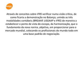 Através de conceitos sobre IFRS verificar numa visão crítica, de
    como ficaria a demonstração no Balanço, unindo as três
 modalidades contábeis (BRGAAP, USGAAP e IFRS) de maneira a
estabelecer o ponto de vista do escopo, da harmonização, que o
 fundamento da nova norma ,objetiva, em proporcionar para o
mercado mundial, colocando os profissionais do mundo todo em
               uma base padrão de negociação.
 