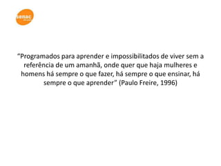 “Programados para aprender e impossibilitados de viver sem a
  referência de um amanhã, onde quer que haja mulheres e
 homens há sempre o que fazer, há sempre o que ensinar, há
        sempre o que aprender” (Paulo Freire, 1996)
 