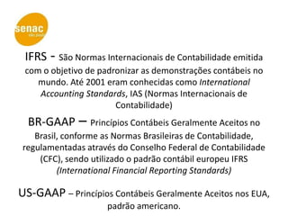 IFRS - São Normas Internacionais de Contabilidade emitida
 com o objetivo de padronizar as demonstrações contábeis no
    mundo. Até 2001 eram conhecidas como International
    Accounting Standards, IAS (Normas Internacionais de
                       Contabilidade)
  BR-GAAP – Princípios Contábeis Geralmente Aceitos no
    Brasil, conforme as Normas Brasileiras de Contabilidade,
 regulamentadas através do Conselho Federal de Contabilidade
     (CFC), sendo utilizado o padrão contábil europeu IFRS
          (International Financial Reporting Standards)

US-GAAP – Princípios Contábeis Geralmente Aceitos nos EUA,
                     padrão americano.
 