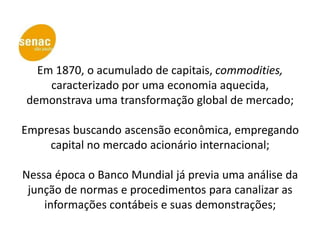 Em 1870, o acumulado de capitais, commodities,
    caracterizado por uma economia aquecida,
demonstrava uma transformação global de mercado;

Empresas buscando ascensão econômica, empregando
    capital no mercado acionário internacional;

Nessa época o Banco Mundial já previa uma análise da
 junção de normas e procedimentos para canalizar as
    informações contábeis e suas demonstrações;
 