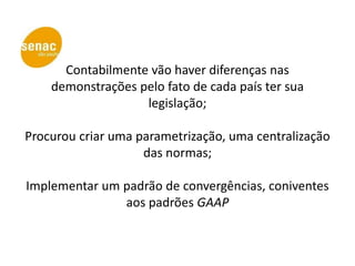 Contabilmente vão haver diferenças nas
    demonstrações pelo fato de cada país ter sua
                   legislação;

Procurou criar uma parametrização, uma centralização
                    das normas;

Implementar um padrão de convergências, coniventes
               aos padrões GAAP
 