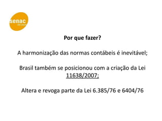 Por que fazer?

A harmonização das normas contábeis é inevitável;

Brasil também se posicionou com a criação da Lei
                 11638/2007;

 Altera e revoga parte da Lei 6.385/76 e 6404/76
 