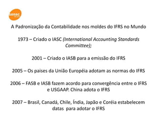A Padronização da Contabilidade nos moldes do IFRS no Mundo

   1973 – Criado o IASC (International Accounting Standards
                          Committee);

         2001 – Criado o IASB para a emissão do IFRS

2005 – Os paises da União Européia adotam as normas do IFRS

2006 – FASB e IASB fazem acordo para convergência entre o IFRS
                 e USGAAP. China adota o IFRS

2007 – Brasil, Canadá, Chile, Índia, Japão e Coréia estabelecem
                   datas para adotar o IFRS
 