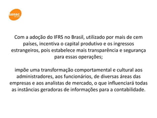 Com a adoção do IFRS no Brasil, utilizado por mais de cem
     países, incentiva o capital produtivo e os ingressos
estrangeiros, pois estabelece mais transparência e segurança
                    para essas operações;

  impõe uma transformação comportamental e cultural aos
   administradores, aos funcionários, de diversas áreas das
empresas e aos analistas de mercado, o que influenciará todas
 as instâncias geradoras de informações para a contabilidade.
 