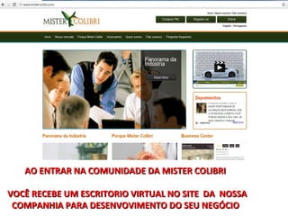 AO ENTRAR NA COMUNIDADE DA MISTER COLIBRI

VOCÊ RECEBE UM ESCRITORIO VIRTUAL NO SITE DA NOSSA
 COMPANHIA PARA DESENVOVIMENTO DO SEU NEGÓCIO
 