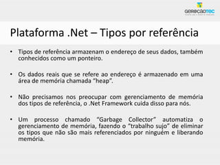 Plataforma .Net – Tipos por referência
• Tipos de referência armazenam o endereço de seus dados, também
  conhecidos como um ponteiro.

• Os dados reais que se refere ao endereço é armazenado em uma
  área de memória chamada “heap”.

• Não precisamos nos preocupar com gerenciamento de memória
  dos tipos de referência, o .Net Framework cuida disso para nós.

• Um processo chamado “Garbage Collector” automatiza o
  gerenciamento de memória, fazendo o “trabalho sujo” de eliminar
  os tipos que não são mais referenciados por ninguém e liberando
  memória.
 