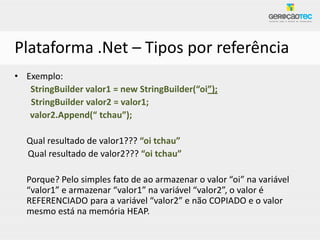 Plataforma .Net – Tipos por referência
• Exemplo:
   StringBuilder valor1 = new StringBuilder(“oi”);
   StringBuilder valor2 = valor1;
   valor2.Append(“ tchau”);

  Qual resultado de valor1??? “oi tchau”
  Qual resultado de valor2??? “oi tchau”

  Porque? Pelo simples fato de ao armazenar o valor “oi” na variável
  “valor1” e armazenar “valor1” na variável “valor2”, o valor é
  REFERENCIADO para a variável “valor2” e não COPIADO e o valor
  mesmo está na memória HEAP.
 