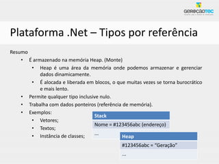 Plataforma .Net – Tipos por referência
Resumo
    • É armazenado na memória Heap. (Monte)
       • Heap é uma área da memória onde podemos armazenar e gerenciar
           dados dinamicamente.
       • É alocada e liberada em blocos, o que muitas vezes se torna burocrático
           e mais lento.
    • Permite qualquer tipo inclusive nulo.
    • Trabalha com dados ponteiros (referência de memória).
    • Exemplos:
                                    Stack
       • Vetores;
                                    Nome = #123456abc (endereço)
       • Textos;
                                    ...
       • Instância de classes;                 Heap
                                              #123456abc = “Geração”
                                              ...
 