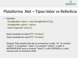 Plataforma .Net – Tipos:Valor vs Referêcia
• Exemplo:
   StringBuilder valor1 = new StringBuilder(“oi”);
   StringBuilder valor2 = valor1;
   valor2.Append(“ tchau”);

  Qual resultado de valor1??? “oi tchau”
  Qual resultado de valor2??? “oi tchau”

  Porque? Pelo simples fato de ao armazenar o valor “oi” na variável
  “valor1” e armazenar “valor1” na variável “valor2”, o valor é
  REFERENCIADO para a variável “valor2” e não COPIADO e o valor
  mesmo está na memória HEAP.
 
