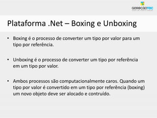 Plataforma .Net – Boxing e Unboxing
• Boxing é o processo de converter um tipo por valor para um
  tipo por referência.

• Unboxing é o processo de converter um tipo por referência
  em um tipo por valor.

• Ambos processos são computacionalmente caros. Quando um
  tipo por valor é convertido em um tipo por referência (boxing)
  um novo objeto deve ser alocado e contruído.
 