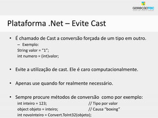 Plataforma .Net – Evite Cast
• É chamado de Cast a conversão forçada de um tipo em outro.
   – Exemplo:
   String valor = “1”;
   int numero = (int)valor;


• Evite a utilização de cast. Ele é caro computacionalmente.

• Apenas use quando for realmente necessário.

• Sempre procure métodos de conversão como por exemplo:
   int inteiro = 123;                      // Tipo por valor
   object objeto = inteiro;                // Causa “boxing”
   int novoInteiro = Convert.ToInt32(objeto);
 