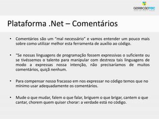 Plataforma .Net – Comentários
• Comentários são um “mal necessário” e vamos entender um pouco mais
  sobre como utilizar melhor esta ferramenta de auxílio ao código.

• “Se nossas linguagens de programação fossem expressivas o suficiente ou
  se tivéssemos o talento para manipular com destreza tais linguagens de
  modo a expressas nossa intenção, não precisaríamos de muitos
  comentários, quiçã nenhum.

• Para compensar nosso fracasso em nos expressar no código temos que no
  mínimo usar adequadamente os comentários.

• Mude o que mudar, falem o que falar, briguem o que brigar, cantem o que
  cantar, chorem quem quiser chorar: a verdade está no código.
 