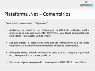 Plataforma .Net – Comentários
Comentários compensam código ruim?

• Acabamos de construir um código que tá difícil de entender, qual a
  primeira coisa que vem na mente? Hmmmm... Vou deixar bem comentado
  este código. Pare agora! Código limpo!

• Códigos limpos e expressivos com poucos comentários são de longe
  superiores a um amontoado e complexos cheios de comentários.

• Não gaste tempo criando comentários para explicar a bagunça que você
  fez, use-o para limpar a zona que ficou.

• Vamos ver alguns exemplos de como e quando NÃO FAZER comentários.
 