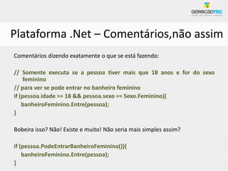 Plataforma .Net – Comentários,não assim
Comentários dizendo exatamente o que se está fazendo:

// Somente executa se a pessoa tiver mais que 18 anos e for do sexo
    feminino
// para ver se pode entrar no banheiro feminino
if (pessoa.idade >= 18 && pessoa.sexo == Sexo.Feminino){
    banheiroFeminino.Entre(pessoa);
}

Bobeira isso? Não! Existe e muito! Não seria mais simples assim?

if (pessoa.PodeEntrarBanheiroFeminino()){
    banheiroFeminino.Entre(pessoa);
}
 