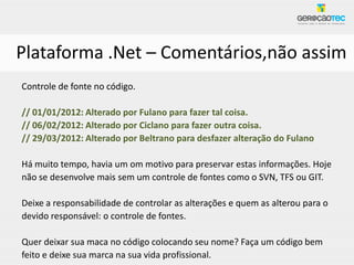 Plataforma .Net – Comentários,não assim
Controle de fonte no código.

// 01/01/2012: Alterado por Fulano para fazer tal coisa.
// 06/02/2012: Alterado por Ciclano para fazer outra coisa.
// 29/03/2012: Alterado por Beltrano para desfazer alteração do Fulano

Há muito tempo, havia um om motivo para preservar estas informações. Hoje
não se desenvolve mais sem um controle de fontes como o SVN, TFS ou GIT.

Deixe a responsabilidade de controlar as alterações e quem as alterou para o
devido responsável: o controle de fontes.

Quer deixar sua maca no código colocando seu nome? Faça um código bem
feito e deixe sua marca na sua vida profissional.
 
