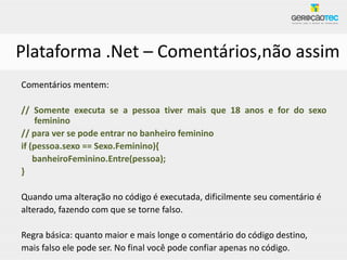 Plataforma .Net – Comentários,não assim
Comentários mentem:

// Somente executa se a pessoa tiver mais que 18 anos e for do sexo
    feminino
// para ver se pode entrar no banheiro feminino
if (pessoa.sexo == Sexo.Feminino){
    banheiroFeminino.Entre(pessoa);
}

Quando uma alteração no código é executada, dificilmente seu comentário é
alterado, fazendo com que se torne falso.

Regra básica: quanto maior e mais longe o comentário do código destino,
mais falso ele pode ser. No final você pode confiar apenas no código.
 